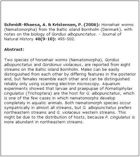 Tekstboks: Schmidt-Rhaesa, A. & Kristensen, P. (2006): Horsehair worms (Nematomorpha) from the Baltic island Bornholm (Denmark), with notes on the biology of Gordius albopunctatus. - Journal of Natural History 40(9-10): 495-502.
Abstract: 
Two species of horsehair worms (Nematomorpha), Gordius albopunctatus and Gordionus violaceus, are reported from eight streams on the Baltic island Bornholm. Males can be easily distinguished from each other by differing features in the posterior end, but females resemble each other and can be distinguished reliably only using scanning electron microscopy. Aquarium experiments showed that larvae and praepupae of Pomatophylax cingulatus (Trichoptera) are the host for G. albopunctatus, which is one of the few cases in which nematomorphs develop completely in aquatic animals. Both nematomorph species occur sympatrically in almost all streams, but G. albopunctatus prefers northeastern streams and G. violaceus western streams. This might be due to the distribution of hosts, because P. cingulatus is more abundant in northeastern streams.

